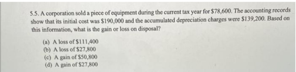 5.5. A corporation sold a piece of equipment during the current tax year for $78,600. The accounting records
show that its initial cost was $190,000 and the accumulated depreciation charges were $139,200. Based on
this information, what is the gain or loss on disposal?
(a) A loss of $111,400
(b) A loss of $27,800
(c) A gain of $50,800
(d) A gain of $27,800
