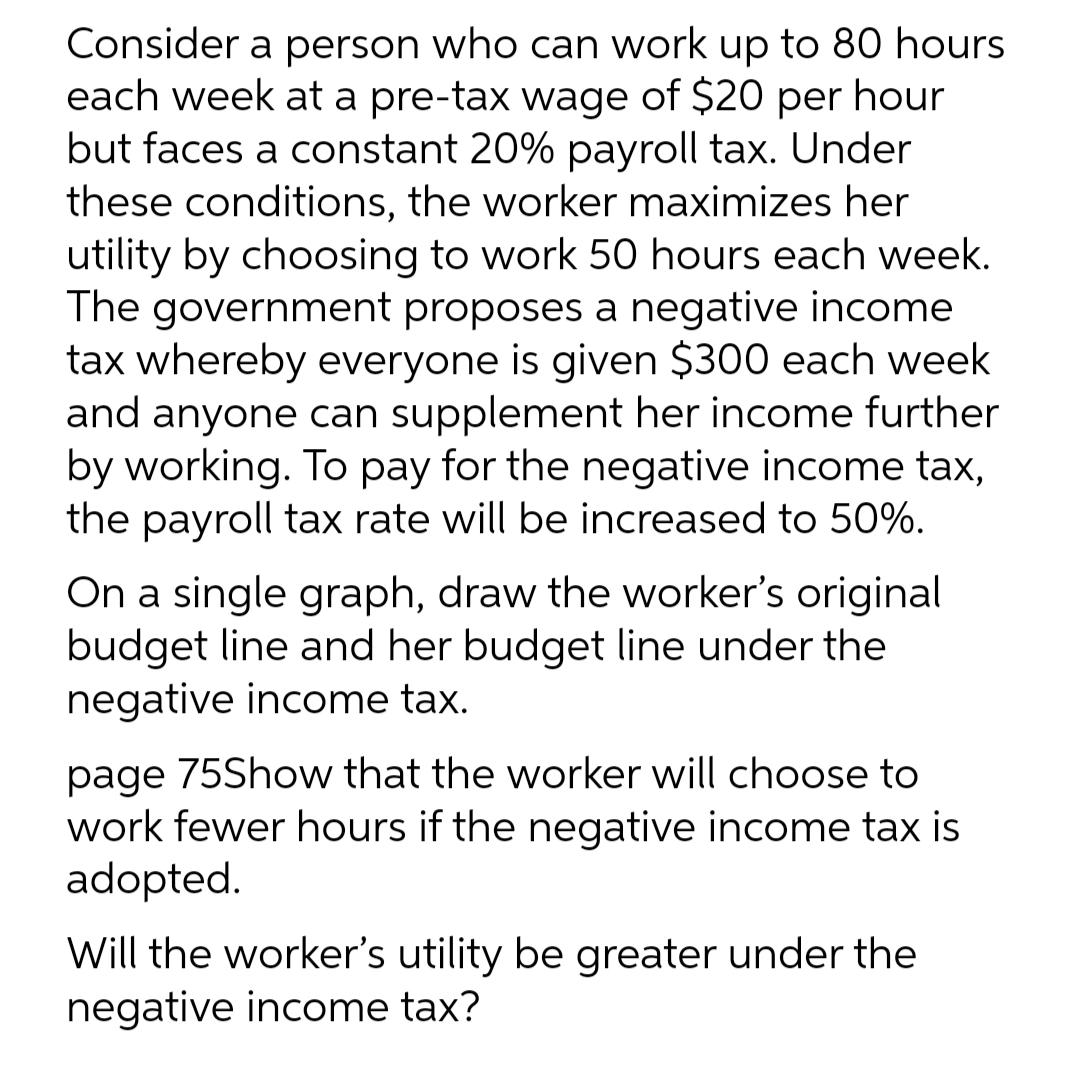 Consider a person who can work up to 80 hours
each week at a pre-tax wage of $20 per hour
but faces a constant 20% payroll tax. Under
these conditions, the worker maximizes her
utility by choosing to work 50 hours each week.
The government proposes a negative income
tax whereby everyone is given $300 each week
and anyone can supplement her income further
by working. To pay for the negative income tax,
the payroll tax rate will be increased to 50%.
On a single graph, draw the worker's original
budget line and her budget line under the
negative income tax.
page 75Show that the worker will choose to
work fewer hours if the negative income tax is
adopted.
Will the worker's utility be greater under the
negative income tax?
