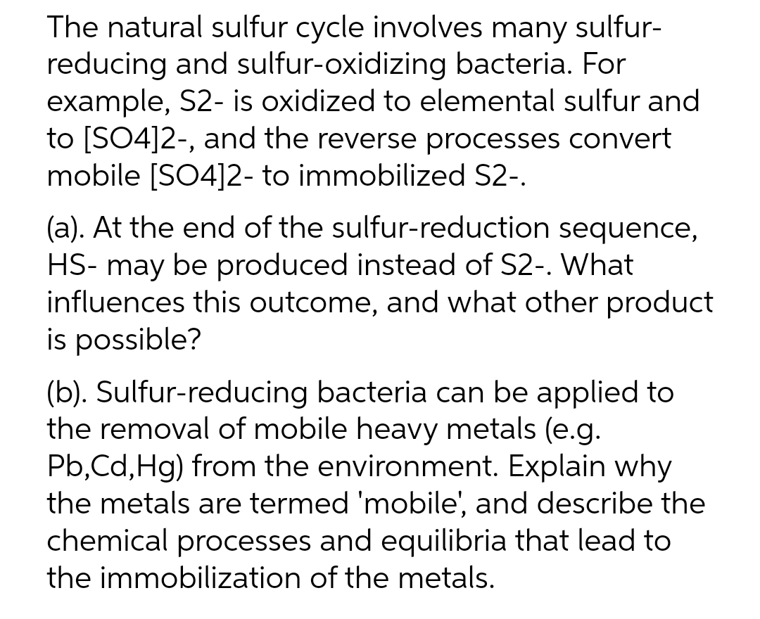 The natural sulfur cycle involves many sulfur-
reducing and sulfur-oxidizing bacteria. For
example, S2- is oxidized to elemental sulfur and
to [SO4]2-, and the reverse processes convert
mobile [SO4]2- to immobilized S2-.
(a). At the end of the sulfur-reduction sequence,
HS- may be produced instead of S2-. What
influences this outcome, and what other product
is possible?
(b). Sulfur-reducing bacteria can be applied to
the removal of mobile heavy metals (e.g.
Pb,Cd,Hg) from the environment. Explain why
the metals are termed 'mobile', and describe the
chemical processes and equilibria that lead to
the immobilization of the metals.
