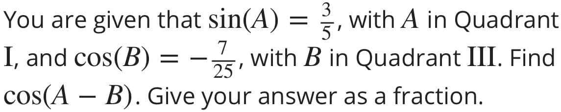 You are given that sin(A) = , with A in Quadrant
5
I, and cos(B) =-, with B in Quadrant III. Find
3
7
25'
cos(A – B). Give your answer as a fraction.
