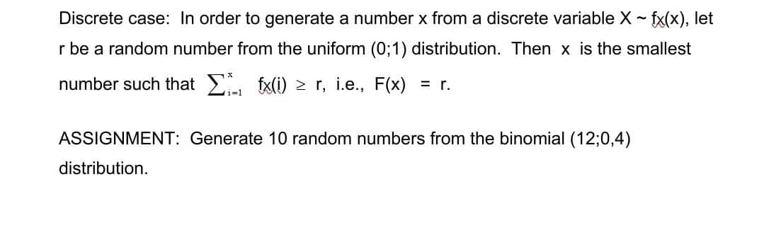 Discrete case: In order to generate a number x from a discrete variable X ~ fx(x), let
r be a random number from the uniform (0;1) distribution. Then x is the smallest
fx(i) ≥ r, i.e., F(x) = r.
number such that Σ
ASSIGNMENT: Generate 10 random numbers from the binomial (12;0,4)
distribution.