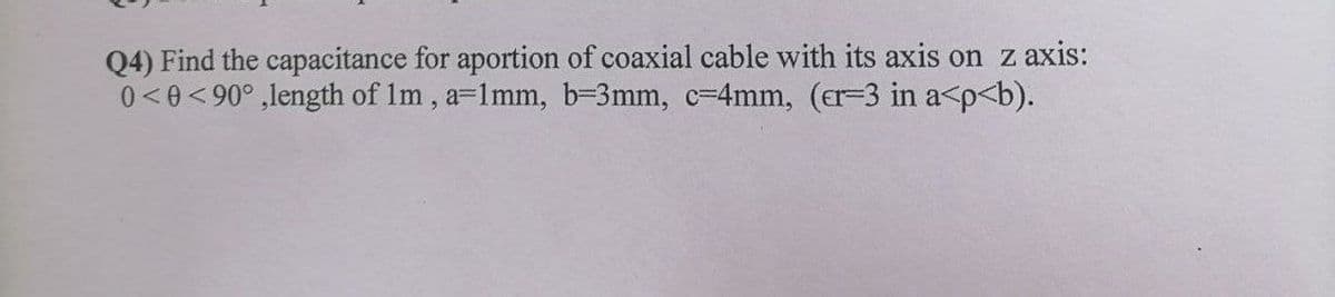 Q4) Find the capacitance for aportion of coaxial cable with its axis on z axis:
0<0<90° ,length of Im, a=1mm, b=3mm, c=4mm, (er-3 in a<p<b).
