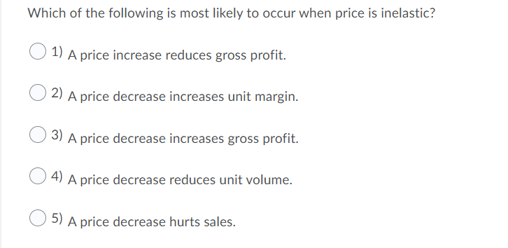 Which of the following is most likely to occur when price is inelastic?
1) A price increase reduces gross profit.
2) A price decrease increases unit margin.
3) A price decrease increases gross profit.
4) A price decrease reduces unit volume.
5) A price decrease hurts sales.
