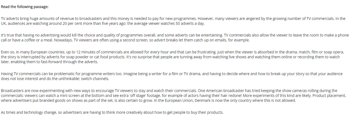 Read the following passage:
TV adverts bring huge amounts of revenue to broadcasters and this money is needed to pay for new programmes. However, many viewers are angered by the growing number of TV commercials. In the
UK, audiences are watching around 20 per cent more than five years ago: the average viewer watches 50 adverts a day.
It's true that having no advertising would kill the choice and quality of programmes overall, and some adverts can be entertaining. TV commercials also allow the viewer to leave the room to make a phone
call or have a coffee or a meal. Nowadays, TV viewers are often using a second screen, so advert breaks let them catch up on emails, for example.
Even so, in many European countries, up to 12 minutes of commercials are allowed for every hour and that can be frustrating. Just when the viewer is absorbed in the drama, match, film or soap opera,
the story is interupted by adverts for soap powder or cat food products. It's no surprise that people are turning away from watching live shows and watching them online or recording them to watch
later, enabling them to fast-forward through the adverts.
Having TV commercials can be problematic for programme writers too. Imagine being a writer for a film or TV drama, and having to decide where and how to break up your story so that your audience
does not lose interest and do the unthinkable: switch channels.
Broadcasters are now experimenting with new ways to encourage TV viewers to stay and watch their commercials. One American broadcaster has tried keeping the show cameras rolling during the
commercials: viewers can watch a mini screen at the bottom and see extra 'off stage' footage, for example of actors having their hair redone! More experiments of this kind are likely. Product placement,
where advertisers put branded goods on shows as part of the set, is also certain to grow. In the European Union, Denmark is now the only country where this is not allowed.
As times and technology change, so advertisers are having to think more creatively about how to get people to buy their products.

