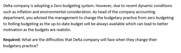 Delta company is adopting a Zero budgeting system. However, due to recent dynamic conditions
such as inflation and environmental consideration. As head of the company accounting
department, you advised the management to change the budgetary practice from zero budgeting
to Rolling budgeting as the up-to-date budget will be always available which can lead to better
motivation as the budgets are realistic.
Required: What are the difficulties that Delta company will face when they change their
budgetary practice?