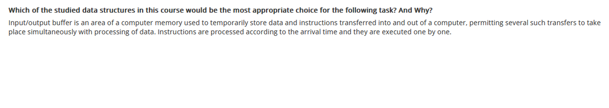 Which of the studied data structures in this course would be the most appropriate choice for the following task? And Why?
Input/output buffer is an area of a computer memory used to temporarily store data and instructions transferred into and out of a computer, permitting several such transfers to take
place simultaneously with processing of data. Instructions are processed according to the arrival time and they are executed one by one.
