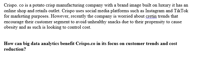 Crispo. co is a potato crisp manufacturing company with a brand image built on luxury it has an
online shop and retails outlet. Crispo uses social media platforms such as Instagram and TikTok
for marketing purposes. However, recently the company is worried about cretin trends that
encourage their customer segment to avoid unhealthy snacks due to their propensity to cause
obesity and as such is looking to control cost.
How can big data analytics benefit Crispo.co in its focus on customer trends and cost
reduction?