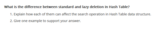 What is the difference between standard and lazy deletion in Hash Table?
1. Explain how each of them can affect the search operation in Hash Table data structure.
2. Give one example to support your answer.