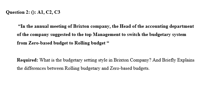 Question 2: (): A1, C2, C3
"In the annual meeting of Brixton company, the Head of the accounting department
of the company suggested to the top Management to switch the budgetary system
from Zero-based budget to Rolling budget "
Required: What is the budgetary setting style in Brixton Company? And Briefly Explains
the differences between Rolling budgetary and Zero-based budgets.