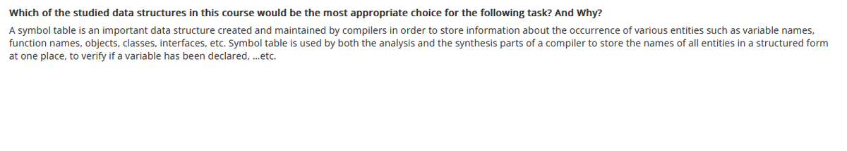 Which of the studied data structures in this course would be the most appropriate choice for the following task? And Why?
A symbol table is an important data structure created and maintained by compilers in order to store information about the occurrence of various entities such as variable names,
function names, objects, classes, interfaces, etc. Symbol table is used by both the analysis and the synthesis parts of a compiler to store the names of all entities in a structured form
at one place, to verify if a variable has been declared, ...etc.