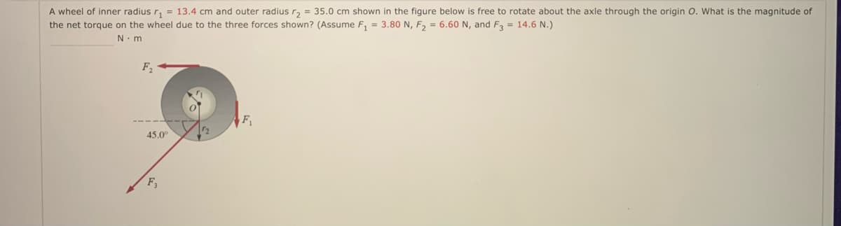 A wheel of inner radius r, = 13.4 cm and outer radius r, = 35.0 cm shown in the figure below is free to rotate about the axle through the origin O. What is the magnitude of
the net torque on the wheel due to the three forces shown? (Assume F, = 3.80 N, F, = 6.60 N, and F = 14.6 N.)
N. m
45.0
F,
