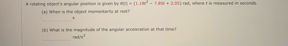 A rotating object's angular position is given by 0(t) = (1.18t² – 7.85t + 2.05) rad, where t is measured in seconds.
(a) When is the object momentarily at rest?
(b) What is the magnitude of the angular acceleration at that time?
rad/s2
