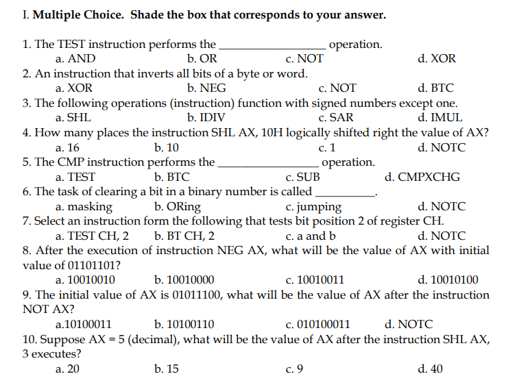 I. Multiple Choice. Shade the box that corresponds to your answer.
1. The TEST instruction performs the
b. OR
operation.
c. NOT
2. An instruction that inverts all bits of a byte or word.
a. AND
d. XOR
a. XOR
b. NEG
c. NOT
d. ВTC
3. The following operations (instruction) function with signed numbers except one.
d. IMUL
a. SHL
b. IDIV
c. SAR
4. How many places the instruction SHL AX, 10H logically shifted right the value of AX?
d. NOTC
с. 1
operation.
а. 16
b. 10
5. The CMP instruction performs the
b. ВТС
c. SUB
6. The task of clearing a bit in a binary number is called
c. jumping
a. TEST
d. CMPXCHG
d. NOTC
7. Select an instruction form the following that tests bit position 2 of register CH.
d. NOTC
8. After the execution of instruction NEG AX, what will be the value of AX with initial
a. masking
b. ORing
a. TEST CH, 2
b. ВТ СН, 2
c. a and b
value of 01101101?
a. 10010010
b. 10010000
c. 10010011
d. 10010100
9. The initial value of AX is 01011100, what will be the value of AX after the instruction
NOT AX?
a.10100011
b. 10100110
c. 010100011
d. NOTC
10. Suppose AX = 5 (decimal), what will be the value of AX after the instruction SHL AX,
З ехеcutes?
а. 20
b. 15
с. 9
d. 40
