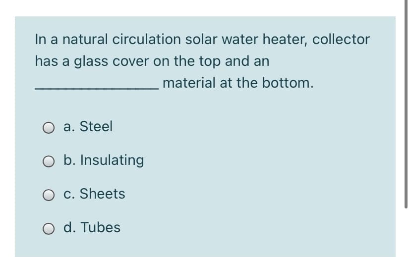 In a natural circulation solar water heater, collector
has a glass cover on the top and an
material at the bottom.
a. Steel
O b. Insulating
O c. Sheets
O d. Tubes
