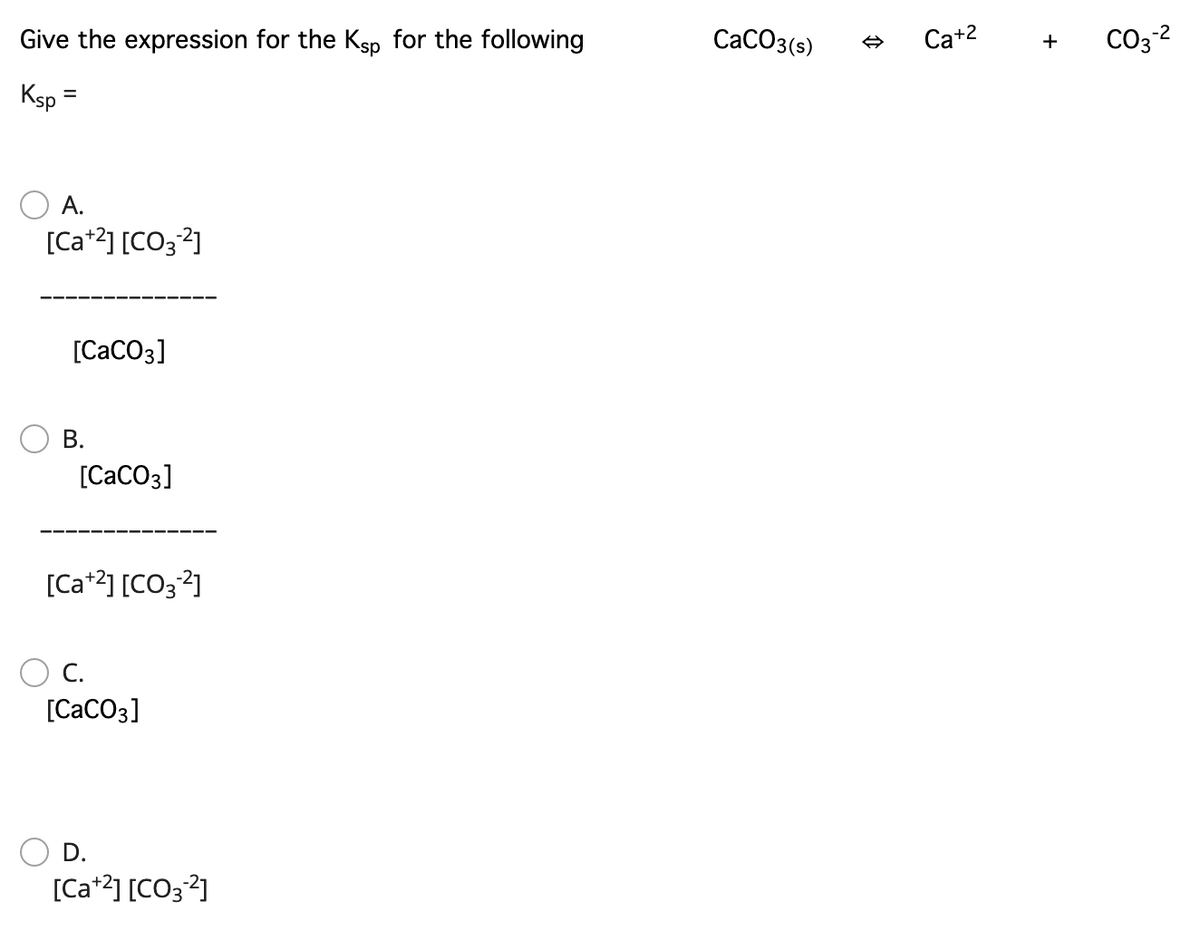 Give the expression for the Ksp for the following
СаСОз(5)
Ca+2
CO3 2
+
Ksp
%D
А.
[Ca*2] [CO32]
[CaCO3]
В.
[CaCO3]
[Ca*2] [CO; 2]
C.
[CaCO3]
D.
[Ca+2] [CO3?]
