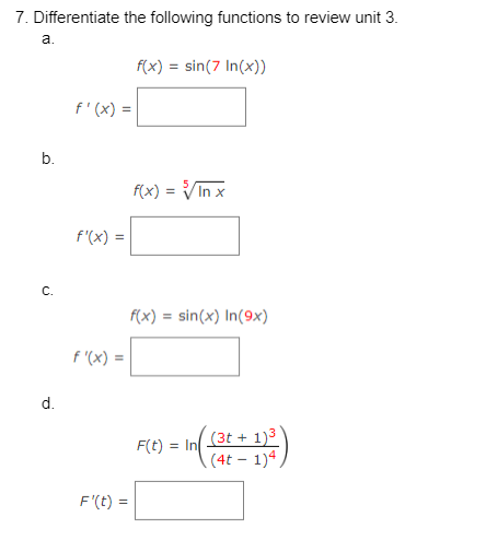 7. Differentiate the following functions to review unit 3.
f(x) = sin(7 In(x))
a.
b.
d.
f'(x) =
f'(x) =
f'(x) =
F'(t) =
f(x) = √√/In x
f(x) = sin(x) In(9x)
F(t) = In
(3t+1)³
(4t 1)4.