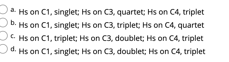 a. Hs on C1, singlet; Hs on C3, quartet; Hs on C4, triplet
b. Hs on C1, singlet; Hs on C3, triplet; Hs on C4, quartet
C. Hs on C1, triplet; Hs on C3, doublet; Hs on C4, triplet
Od.
Hs on C1, singlet; Hs on C3, doublet; Hs on C4, triplet
