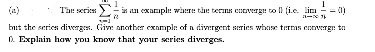 1
(a)
The series
is an example where the terms converge to 0 (i.e. lim
0)
n
n=1
n→0 n
but the series diverges. Give another example of a divergent series whose terms converge to
0. Explain how you know that your series diverges.
