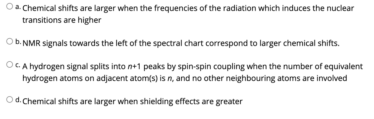 a. Chemical shifts are larger when the frequencies of the radiation which induces the nuclear
transitions are higher
O b. NMR signals towards the left of the spectral chart correspond to larger chemical shifts.
O C. A hydrogen signal splits into n+1 peaks by spin-spin coupling when the number of equivalent
hydrogen atoms on adjacent atom(s) is n, and no other neighbouring atoms are involved
O d. Chemical shifts are larger when shielding effects are greater

