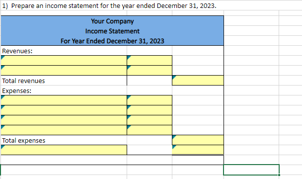 1) Prepare an income statement for the year ended December 31, 2023.
Your Company
Income Statement
For Year Ended December 31, 2023
Revenues:
Total revenues
Expenses:
Total expenses