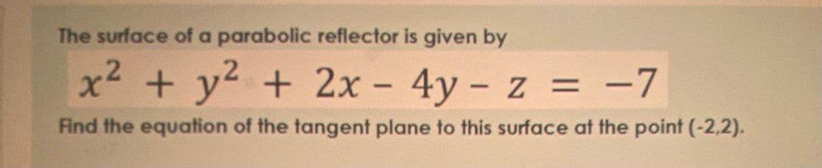 The surface of a parabolic reflector is given by
x² + y² + 2x - 4y - z = -7
Find the equation of the tangent plane to this surface at the point (-2,2).