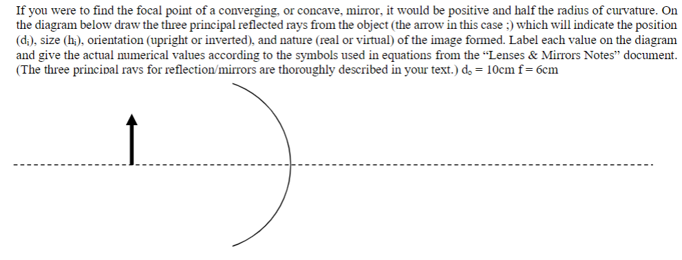 If you were to find the focal point of a converging, or concave, mirror, it would be positive and half the radius of curvature. On
the diagram below draw the three principal reflected rays from the object (the arrow in this case ;) which will indicate the position
(d;), size (hi), orientation (upright or inverted), and nature (real or virtual) of the image formed. Label each value on the diagram
and give the actual numerical values according to the symbols used in equations from the "Lenses & Mirrors Notes" document.
(The three principal rays for reflection/mirrors are thoroughly described in your text.) d₂ = 10cm f = 6cm