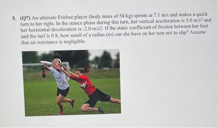 5. (Q7) An ultimate Frisbee player (body mass of 54 kg) sprints at 7.1 m/s and makes a quick
turn to her right. In the stance phase during this turn, her vertical acceleration is 5.0 m/s² and
her horizontal deceleration is -2.0 m/s2. If the static coefficient of friction between her foot
and the turf is 0.8, how small of a radius (m) can she have on her turn not to slip? Assume
that air resistance is negligible.