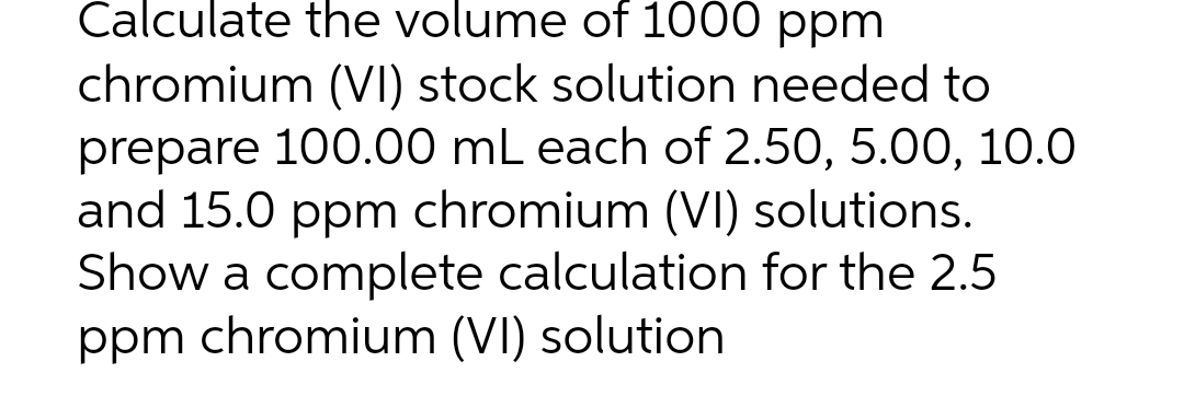Calculate the volume of 1000 ppm
chromium (VI) stock solution needed to
prepare 100.00 mL each of 2.50, 5.00, 10.0
and 15.0 ppm chromium (VI) solutions.
Show a complete calculation for the 2.5
ppm chromium (VI) solution