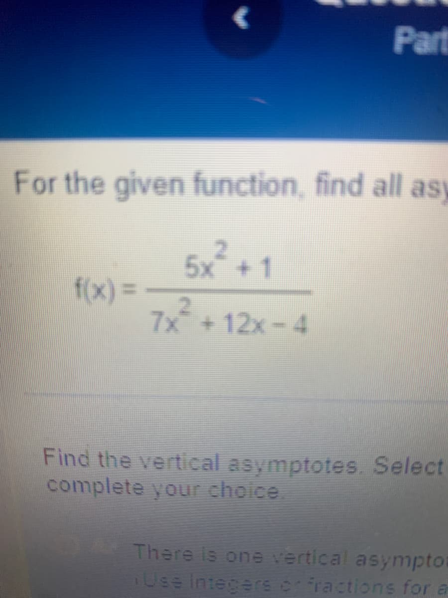 Part
For the given function, find all asy
5x +1
7x¯ + 12x − 4
f(x) =
Find the vertical asymptotes. Select
complete your choice.
There is one vertical asympto
Use Integers or fractions for a