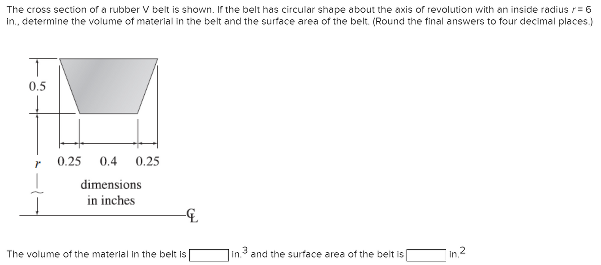 The cross section of a rubber V belt is shown. If the belt has circular shape about the axis of revolution with an inside radius r= 6
in., determine the volume of material in the belt and the surface area of the belt. (Round the final answers to four decimal places.)
0.5
r
0.25
0.4
dimensions
in inches
0.25
-&
The volume of the material in the belt is
W
in.
and the surface area of the belt is
2
in.