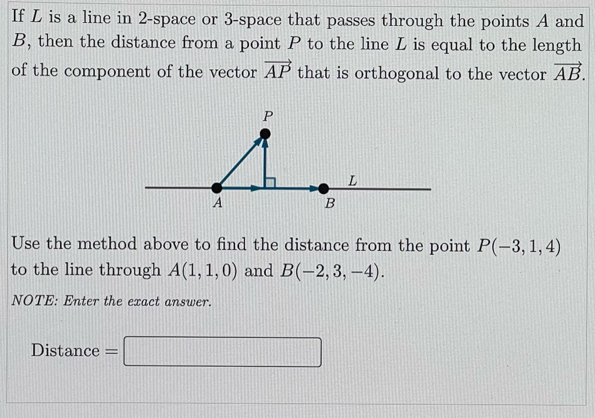 If L is a line in 2-space or 3-space that passes through the points A and
B, then the distance from a point P to the line L is equal to the length
of the component of the vector AP that is orthogonal to the vector AB.
P
A
Use the method above to find the distance from the point P(-3, 1,4)
to the line through A(1, 1,0) and B(-2,3, -4).
NOTE: Enter the exact answer.
Distance =
