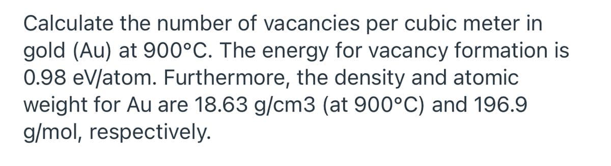 Calculate the number of vacancies per cubic meter in
gold (Au) at 900°C. The energy for vacancy formation is
0.98 eV/atom. Furthermore, the density and atomic
weight for Au are 18.63 g/cm3 (at 900°C) and 196.9
g/mol, respectively.
