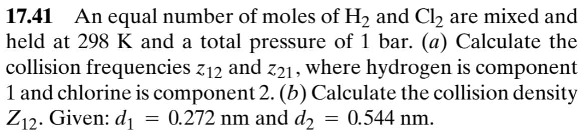 17.41 An equal number of moles of H2 and Cl2 are mixed and
held at 298 K and a total pressure of 1 bar. (a) Calculate the
collision frequencies Z12 and Z21, where hydrogen is component
1 and chlorine is component 2. (b) Calculate the collision density
Z12. Given: d₁ 0.272 nm and d₂
0.544 nm.
=
=