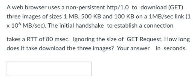 A web browser uses a non-persistent http/1.0 to download (GET)
three images of sizes 1 MB, 500 KB and 100 KB on a 1MB/sec link (1
x 106 MB/sec). The initial handshake to establish a connection
takes a RTT of 80 msec. Ignoring the size of GET Request, How long
does it take download the three images? Your answer in seconds.
