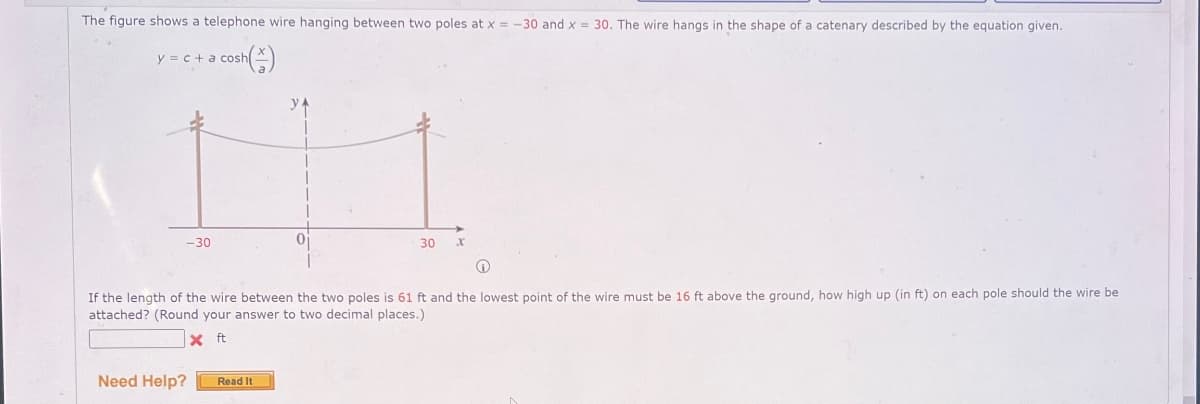 The figure shows a telephone wire hanging between two poles at x=-30 and x = 30. The wire hangs in the shape of a catenary described by the equation given.
y=c+a cosh
ур
-30
30 x
If the length of the wire between the two poles is 61 ft and the lowest point of the wire must be 16 ft above the ground, how high up (in ft) on each pole should the wire be
attached? (Round your answer to two decimal places.)
x ft
Need Help?
Read It