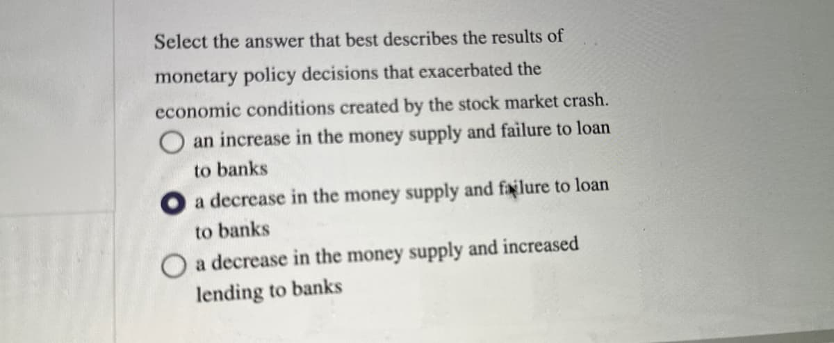 Select the answer that best describes the results of
monetary policy decisions that exacerbated the
economic conditions created by the stock market crash.
an increase in the money supply and failure to loan
to banks
O a decrease in the money supply and failure to loan
to banks
O a decrease in the money supply and increased
lending to banks