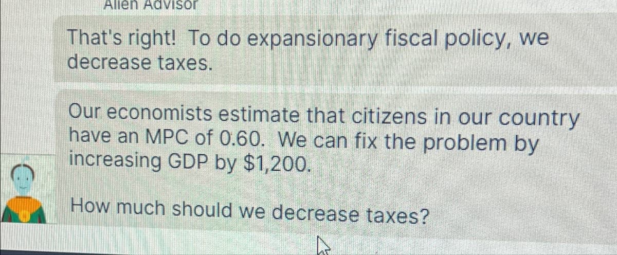 Allen Advisor
That's right! To do expansionary fiscal policy, we
decrease taxes.
Our economists estimate that citizens in our country
have an MPC of 0.60. We can fix the problem by
increasing GDP by $1,200.
How much should we decrease taxes?