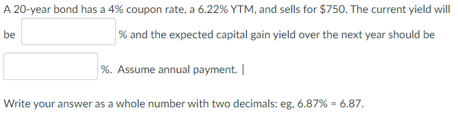 A 20-year bond has a 4% coupon rate, a 6.22% YTM, and sells for $750. The current yield will
be
% and the expected capital gain yield over the next year should be
%. Assume annual payment. |
Write your answer as a whole number with two decimals: eg, 6.87% = 6.87.