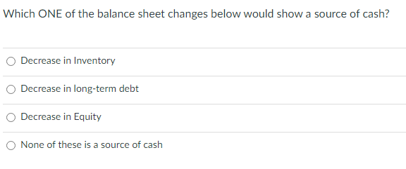 Which ONE of the balance sheet changes below would show a source of cash?
Decrease in Inventory
○ Decrease in long-term debt
○ Decrease in Equity
○ None of these is a source of cash