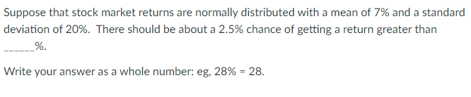 Suppose that stock market returns are normally distributed with a mean of 7% and a standard
deviation of 20%. There should be about a 2.5% chance of getting a return greater than
%.
Write your answer as a whole number: eg, 28% = 28.