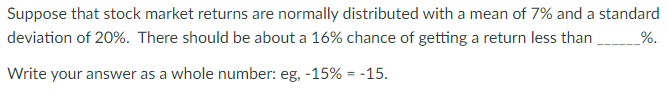 Suppose that stock market returns are normally distributed with a mean of 7% and a standard
deviation of 20%. There should be about a 16% chance of getting a return less than _______%.
Write your answer as a whole number: eg, -15% = -15.