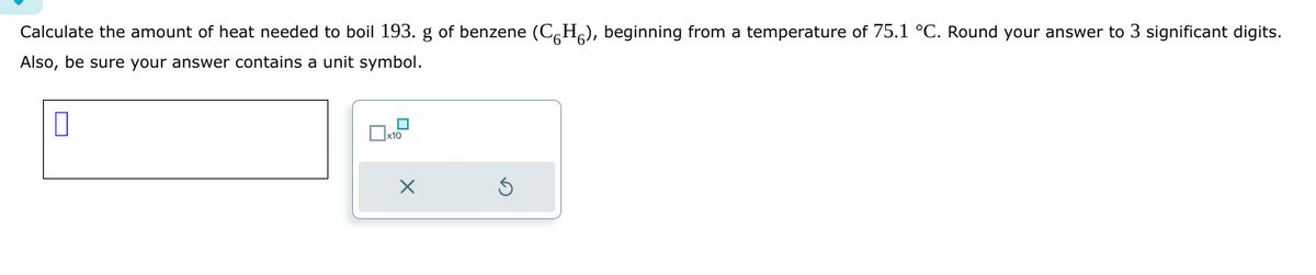 Calculate the amount of heat needed to boil 193. g of benzene (C6H), beginning from a temperature of 75.1 °C. Round your answer to 3 significant digits.
Also, be sure your answer contains a unit symbol.
0
X