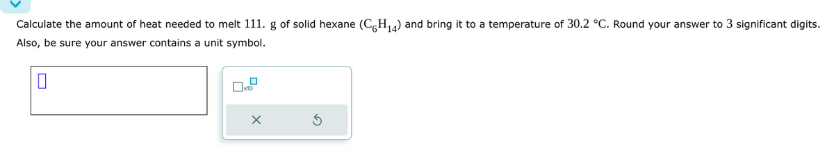 Calculate the amount of heat needed to melt 111. g of solid hexane (C6H₁4) and bring it to a temperature of 30.2 °C. Round your answer to 3 significant digits.
Also, be sure your answer contains a unit symbol.
0
x10
X