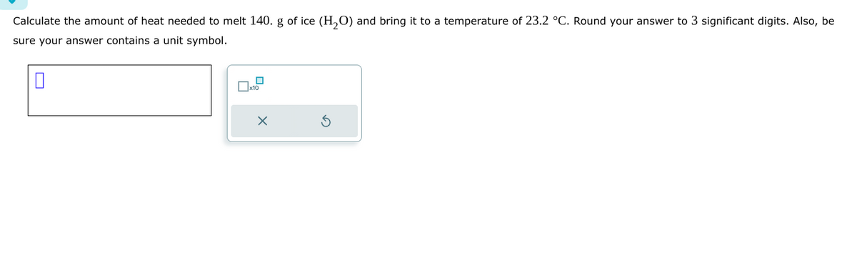 Calculate the amount of heat needed to melt 140. g of ice (H₂O) and bring it to a temperature of 23.2 °C. Round your answer to 3 significant digits. Also, be
sure your answer contains a unit symbol.
□
x10
X