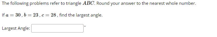 The following problems refer to triangle ABC. Round your answer to the nearest whole number.
If a = 30, b = 23, c = 28, find the largest angle.
Largest Angle: