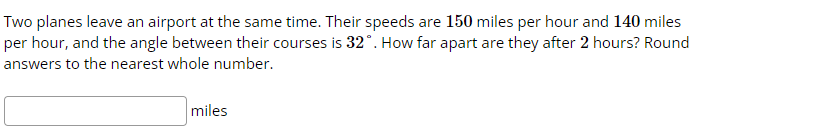 Two planes leave an airport at the same time. Their speeds are 150 miles per hour and 140 miles
per hour, and the angle between their courses is 32°. How far apart are they after 2 hours? Round
answers to the nearest whole number.
miles