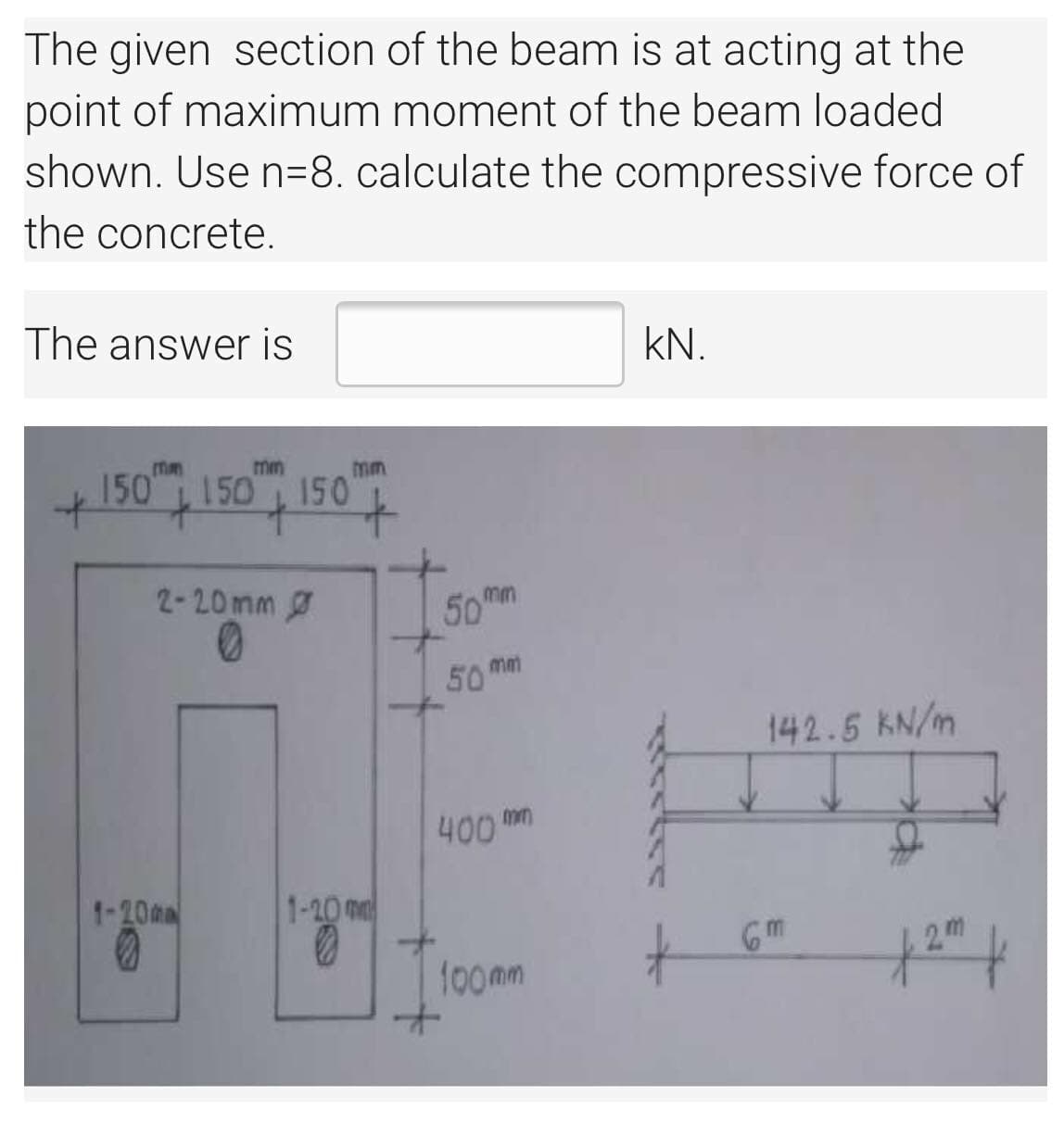 The given section of the beam is at acting at the
point of maximum moment of the beam loaded
shown. Use n=8. calculate the compressive force of
the concrete.
The answer is
kN.
mm
mm
150 150 150
mm
2-20mm
50mm
50 mm
142.5 KN/m
400 m
1-20m
1-20 m
Gm
2m
f00mm
