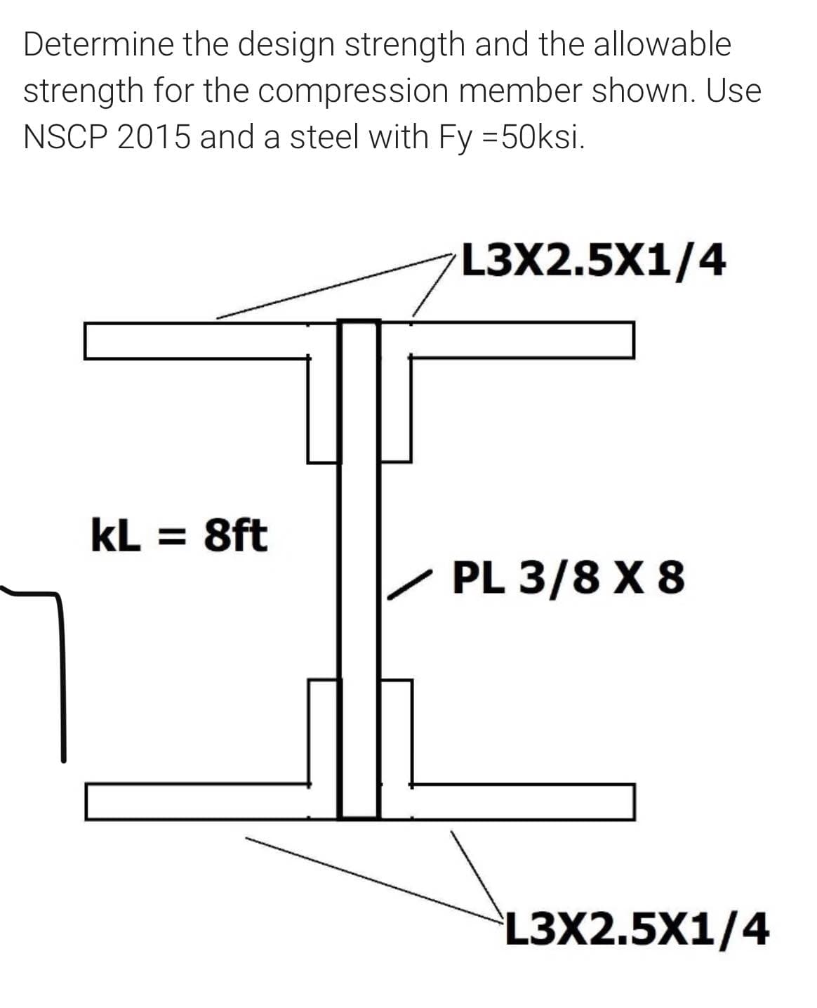 Determine the design strength and the allowable
strength for the compression member shown. Use
NSCP 2015 and a steel with Fy =50ksi.
L3X2.5X1/4
kL = 8ft
PL 3/8 X 8
L3X2.5X1/4
