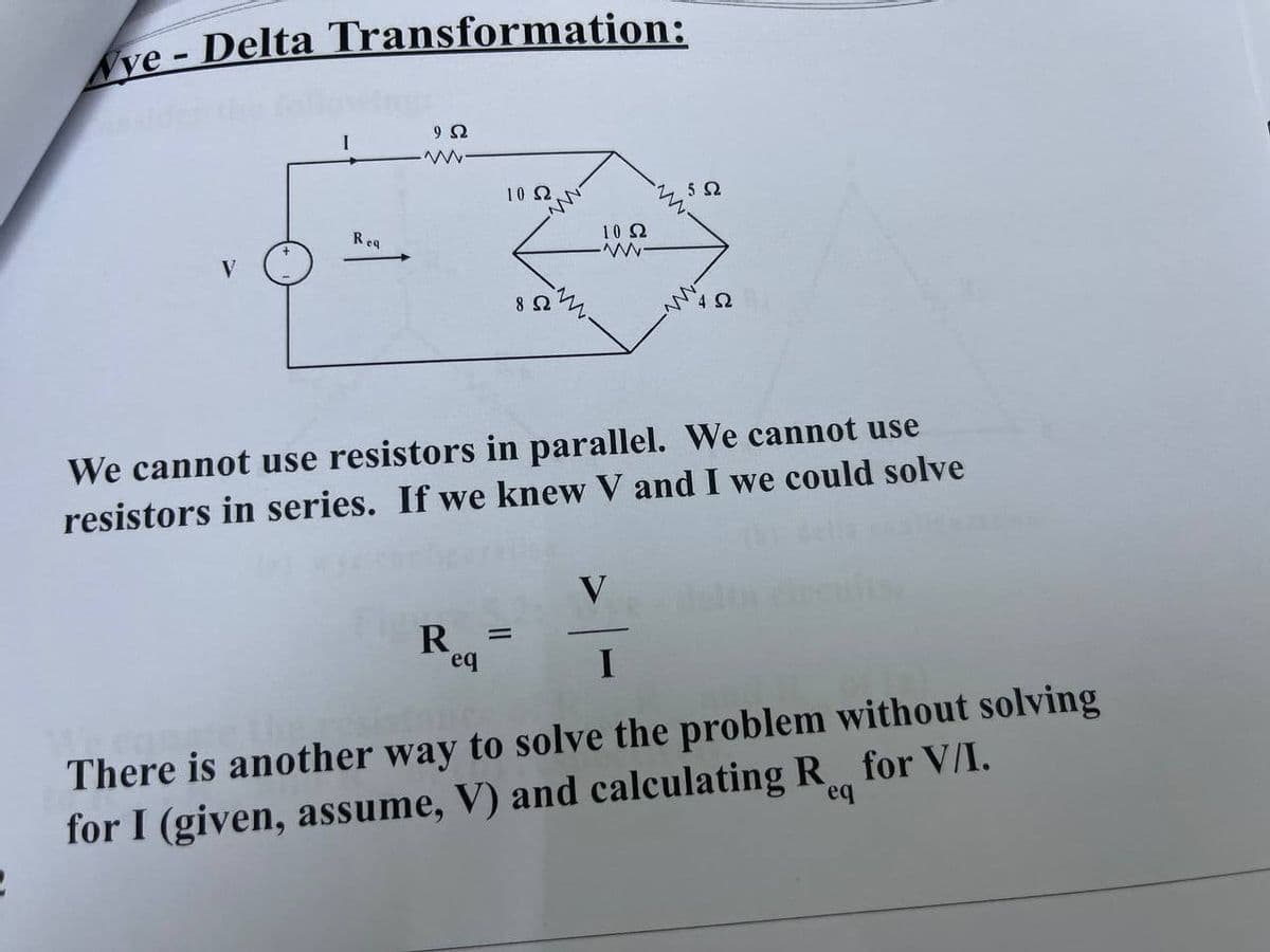 ye - Delta Transformation:
10 Ω.
Req
10 2
V
8
We cannot use resistors in parallel. We cannot use
resistors in series. If we knew V and I we could solve
V
R =
eq
I
There is another way to solve the problem without solving
for I (given, assume, V) and calculating R for V/I.
eq
