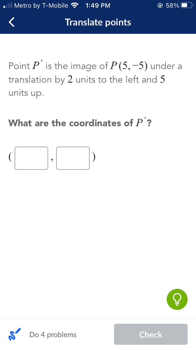 ll Metro by T-Mobile ?
1:49 PM
@ 58%
Translate points
Point P' is the image of P(5,-5) under a
translation by 2 units to the left and 5
units up.
What are the coordinates of P'?
Do 4 problems
Check
